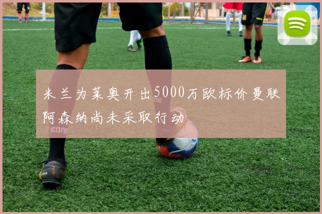 米兰为莱奥开出5000万欧标价曼联阿森纳尚未采取行动