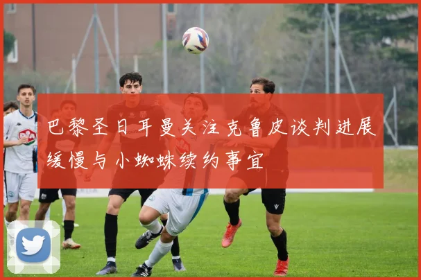 巴黎圣日耳曼关注克鲁皮谈判进展缓慢与小蜘蛛续约事宜