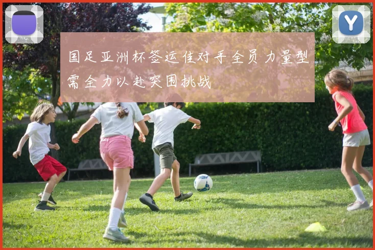国足亚洲杯签运佳对手全员力量型需全力以赴突围挑战