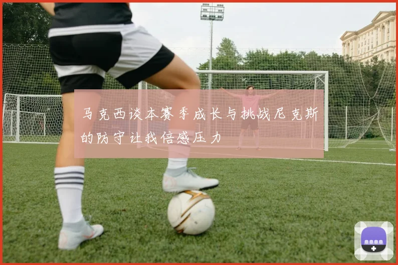 马克西谈本赛季成长与挑战尼克斯的防守让我倍感压力