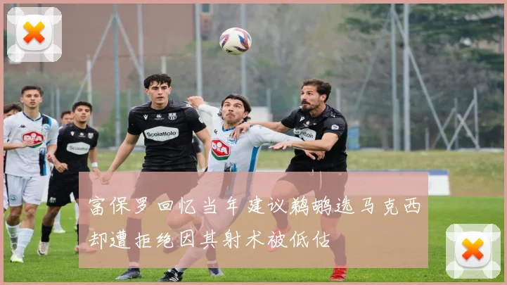 富保罗回忆当年建议鹈鹕选马克西却遭拒绝因其射术被低估