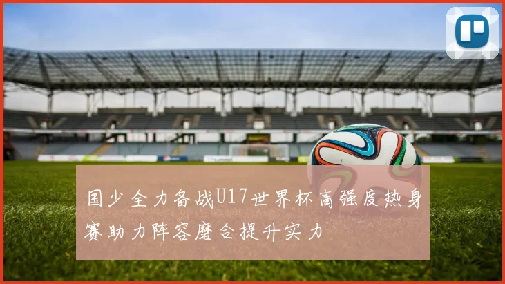国少全力备战U17世界杯高强度热身赛助力阵容磨合提升实力
