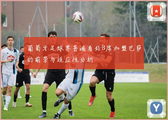 葡萄牙足球界普遍看好B席加盟巴萨的前景与适应性分析