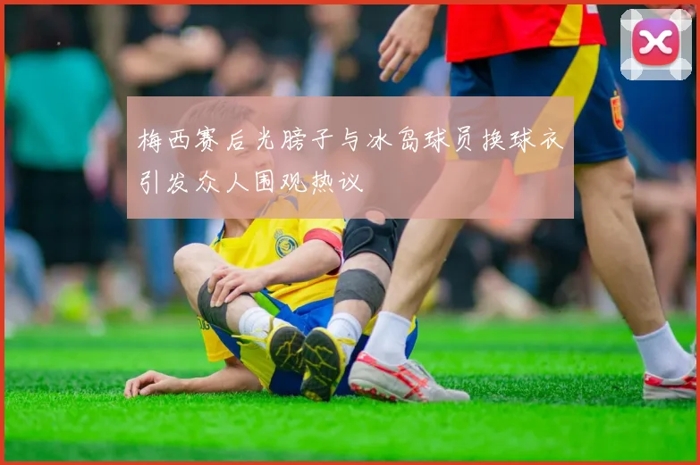 梅西赛后光膀子与冰岛球员换球衣引发众人围观热议