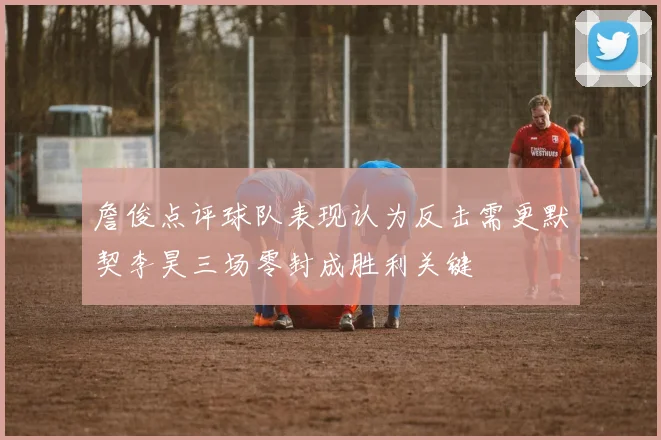 詹俊点评球队表现认为反击需更默契李昊三场零封成胜利关键