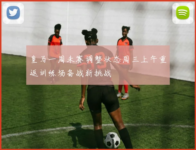 皇马一周未赛调整状态周三上午重返训练场备战新挑战
