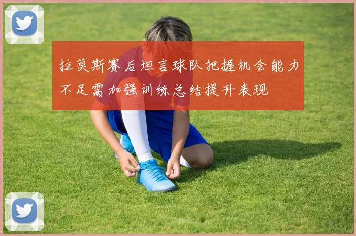 拉莫斯赛后坦言球队把握机会能力不足需加强训练总结提升表现