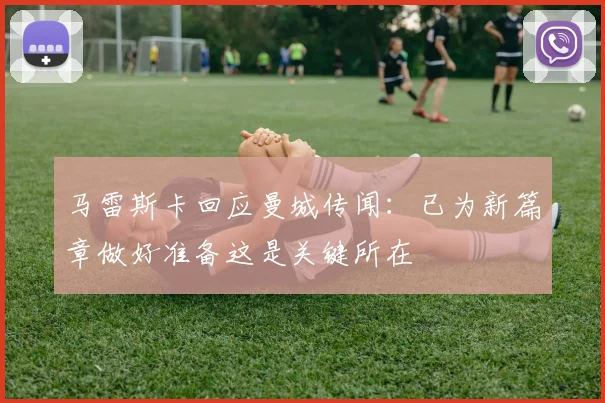 马雷斯卡回应曼城传闻：已为新篇章做好准备这是关键所在