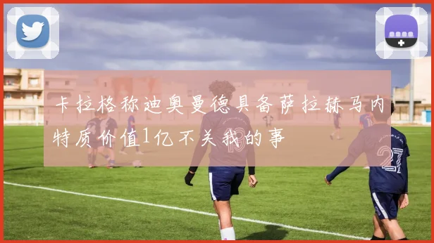 卡拉格称迪奥曼德具备萨拉赫马内特质价值1亿不关我的事