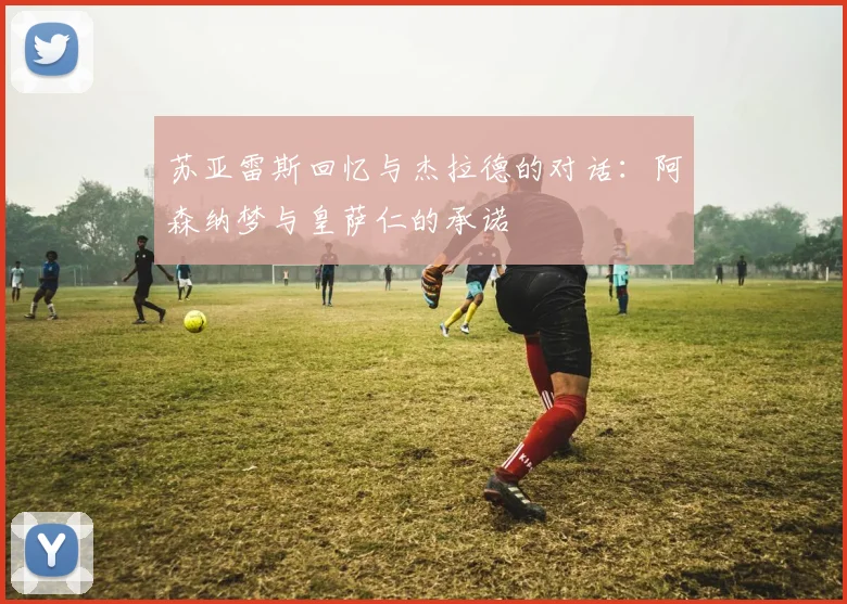 苏亚雷斯回忆与杰拉德的对话：阿森纳梦与皇萨仁的承诺