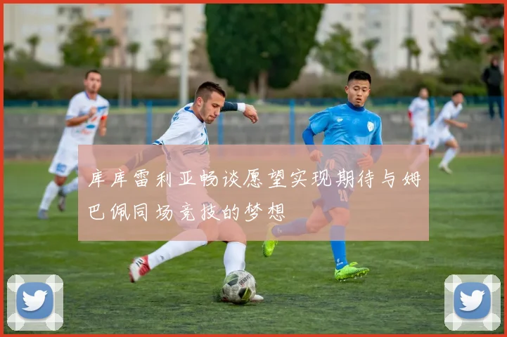 库库雷利亚畅谈愿望实现期待与姆巴佩同场竞技的梦想
