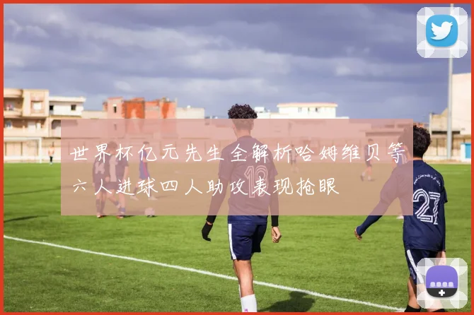 世界杯亿元先生全解析哈姆维贝等六人进球四人助攻表现抢眼